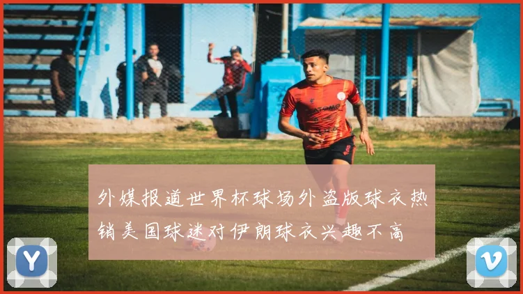 外媒报道世界杯球场外盗版球衣热销美国球迷对伊朗球衣兴趣不高