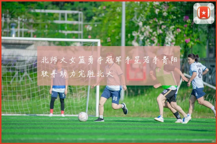 北师大女篮勇夺冠军李星若李青阳联手助力完胜北大