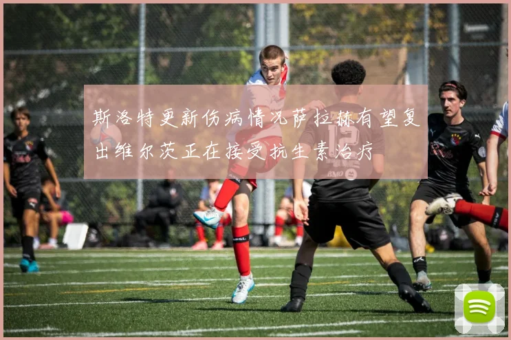 斯洛特更新伤病情况萨拉赫有望复出维尔茨正在接受抗生素治疗