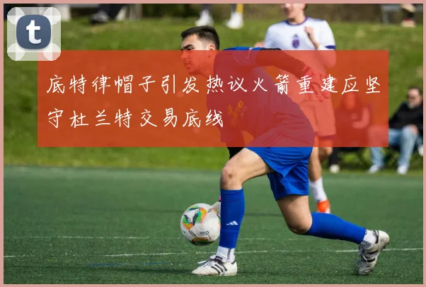 底特律帽子引发热议火箭重建应坚守杜兰特交易底线