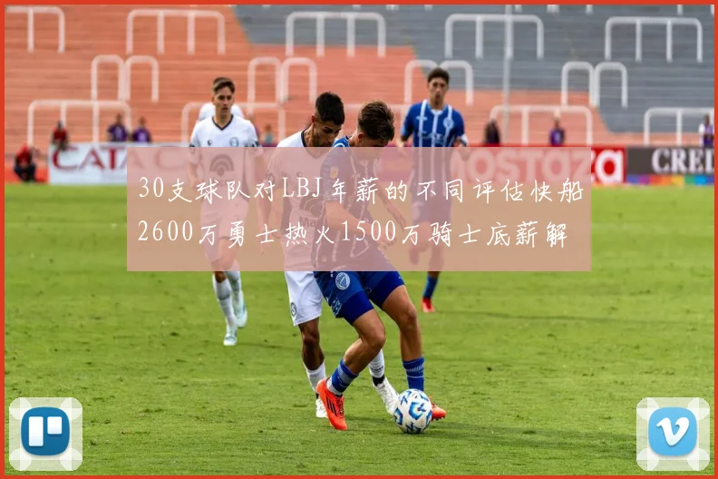 30支球队对LBJ年薪的不同评估快船2600万勇士热火1500万骑士底薪解析