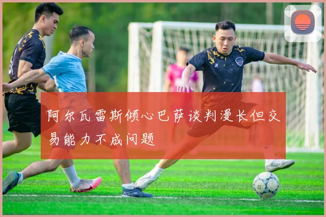 阿尔瓦雷斯倾心巴萨谈判漫长但交易能力不成问题