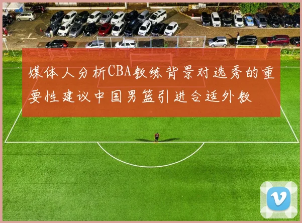 媒体人分析CBA教练背景对选秀的重要性建议中国男篮引进合适外教