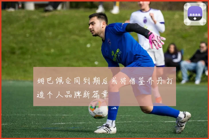 姆巴佩合同到期后或将借鉴乔丹打造个人品牌新篇章