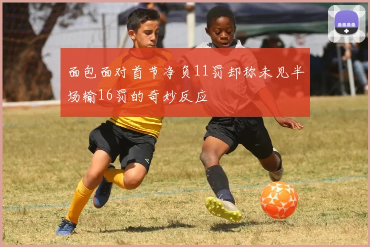 面包面对首节净负11罚却称未见半场输16罚的奇妙反应