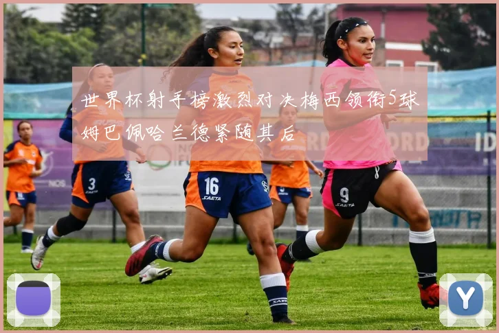 世界杯射手榜激烈对决梅西领衔5球姆巴佩哈兰德紧随其后