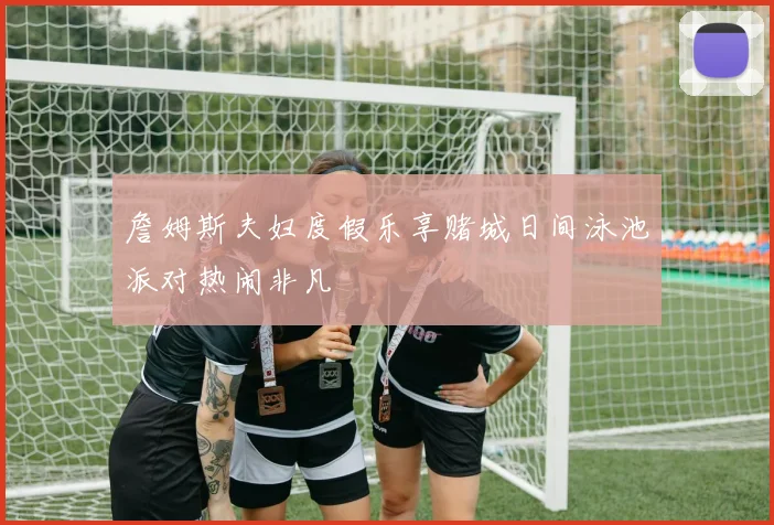 詹姆斯夫妇度假乐享赌城日间泳池派对热闹非凡