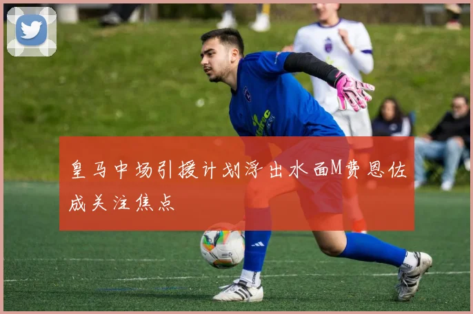 皇马中场引援计划浮出水面M费恩佐成关注焦点