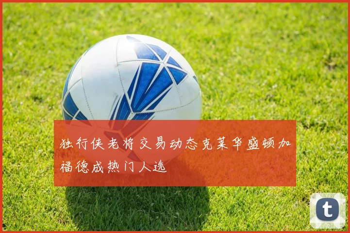 独行侠老将交易动态克莱华盛顿加福德成热门人选