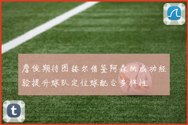 詹俊期待图赫尔借鉴阿森纳成功经验提升球队定位球配合多样性