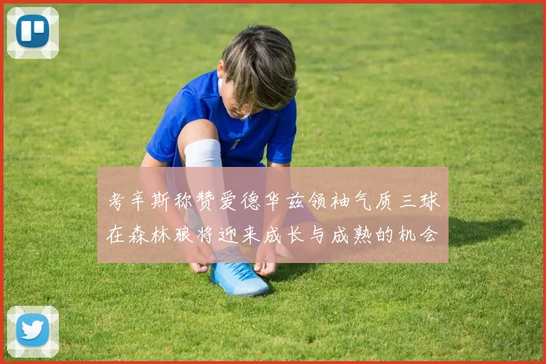 考辛斯称赞爱德华兹领袖气质三球在森林狼将迎来成长与成熟的机会