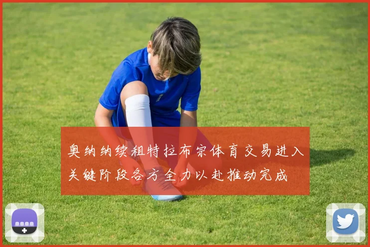 奥纳纳续租特拉布宗体育交易进入关键阶段各方全力以赴推动完成