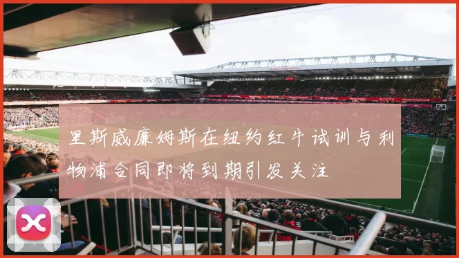 里斯威廉姆斯在纽约红牛试训与利物浦合同即将到期引发关注